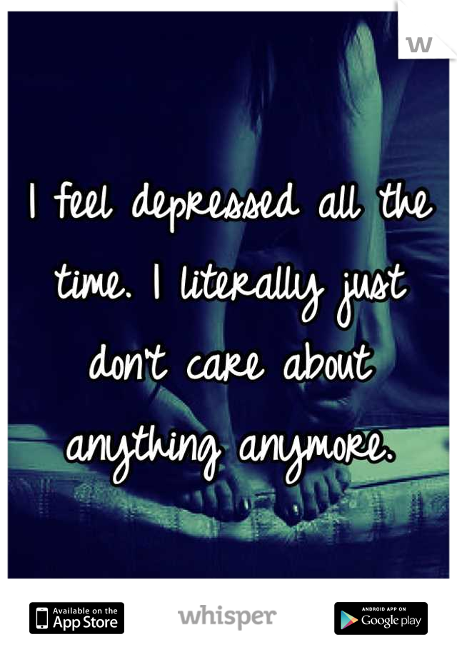 I feel depressed all the time. I literally just don't care about anything anymore.