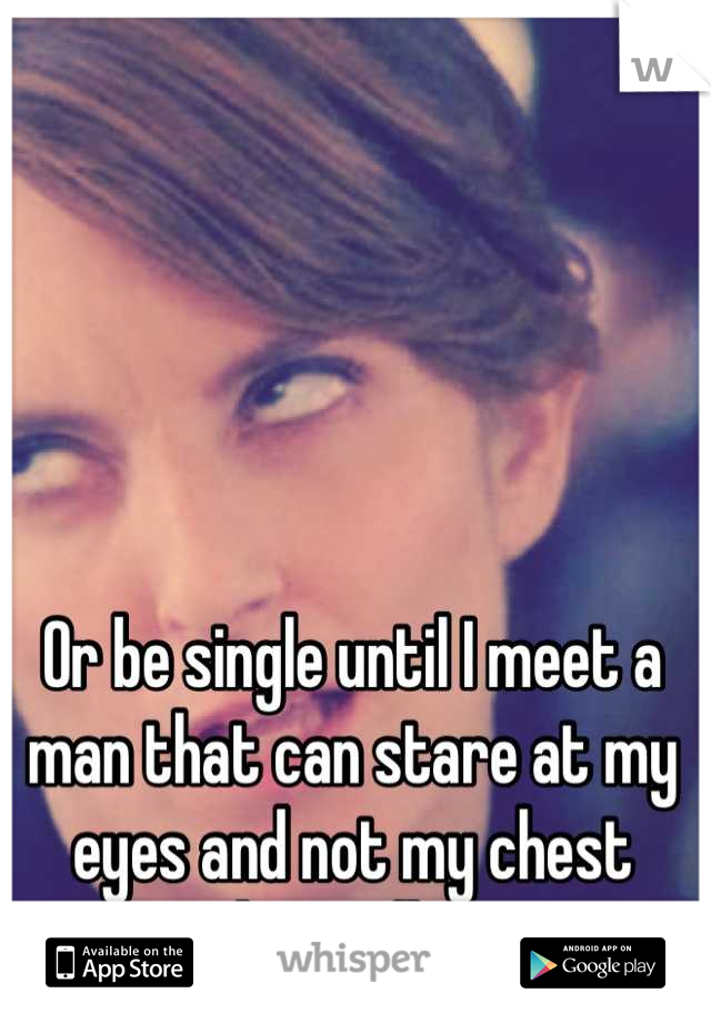 Or be single until I meet a man that can stare at my eyes and not my chest when talking 
