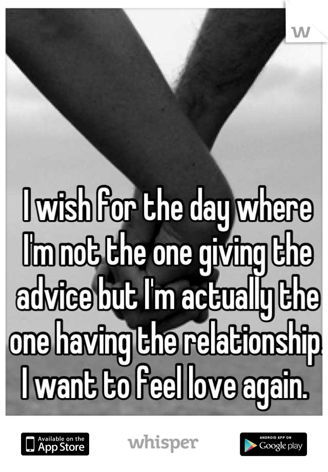 I wish for the day where I'm not the one giving the advice but I'm actually the one having the relationship. I want to feel love again. 