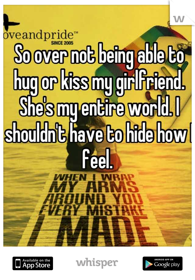 So over not being able to hug or kiss my girlfriend. She's my entire world. I shouldn't have to hide how I feel. 