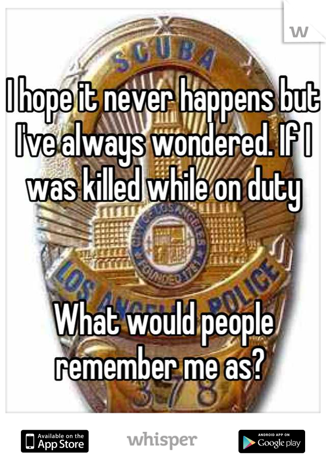I hope it never happens but I've always wondered. If I was killed while on duty 


What would people remember me as? 