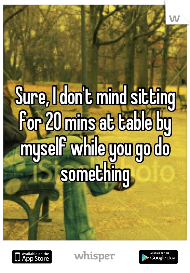 Sure, I don't mind sitting for 20 mins at table by myself while you go do something