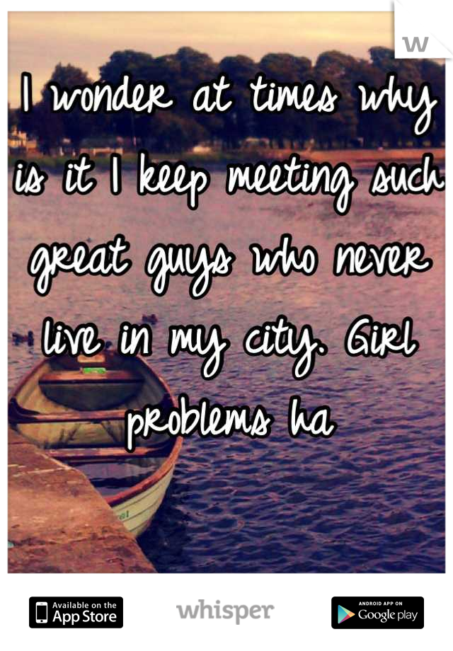 I wonder at times why is it I keep meeting such great guys who never live in my city. Girl problems ha