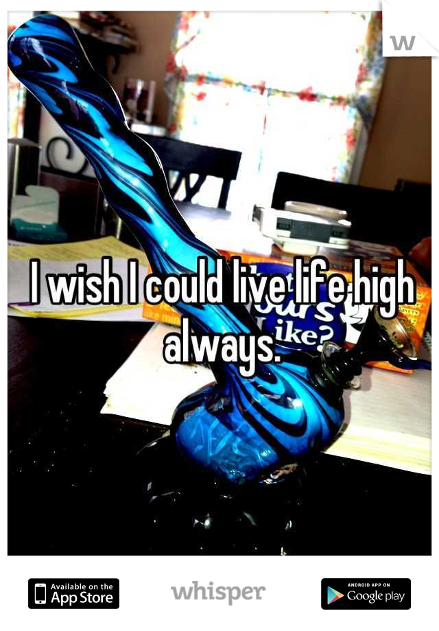 I wish I could live life high always.