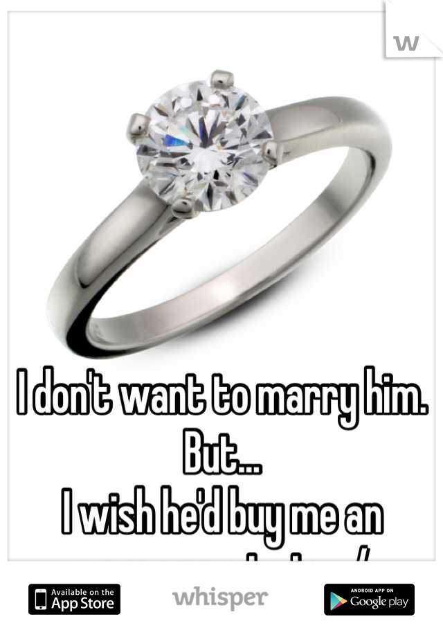 I don't want to marry him.
But...
I wish he'd buy me an engagement ring :/