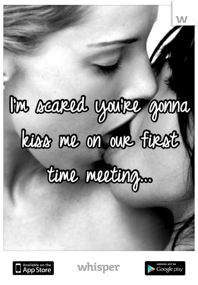 I'm scared you're gonna kiss me on our first time meeting...