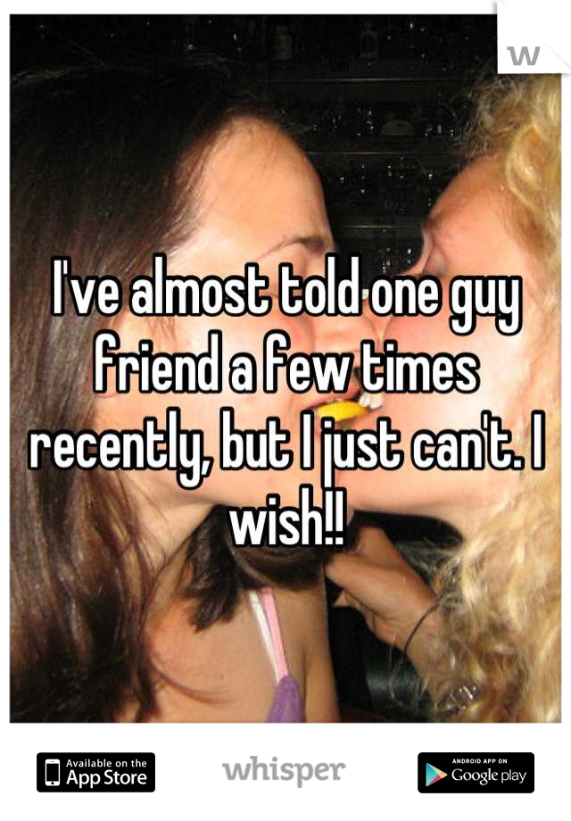 I've almost told one guy friend a few times recently, but I just can't. I wish!!
