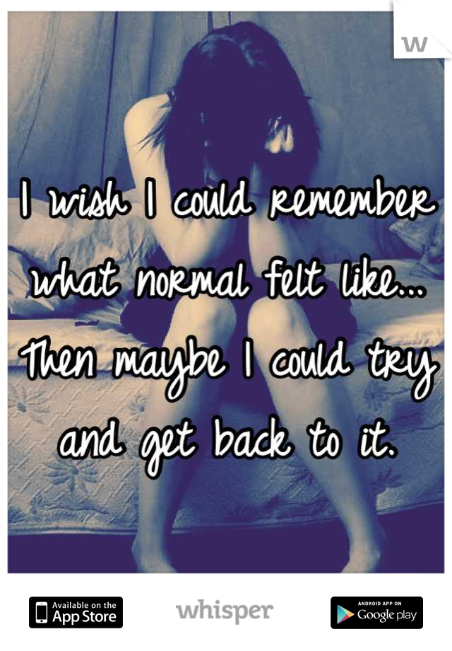 I wish I could remember what normal felt like... Then maybe I could try and get back to it.