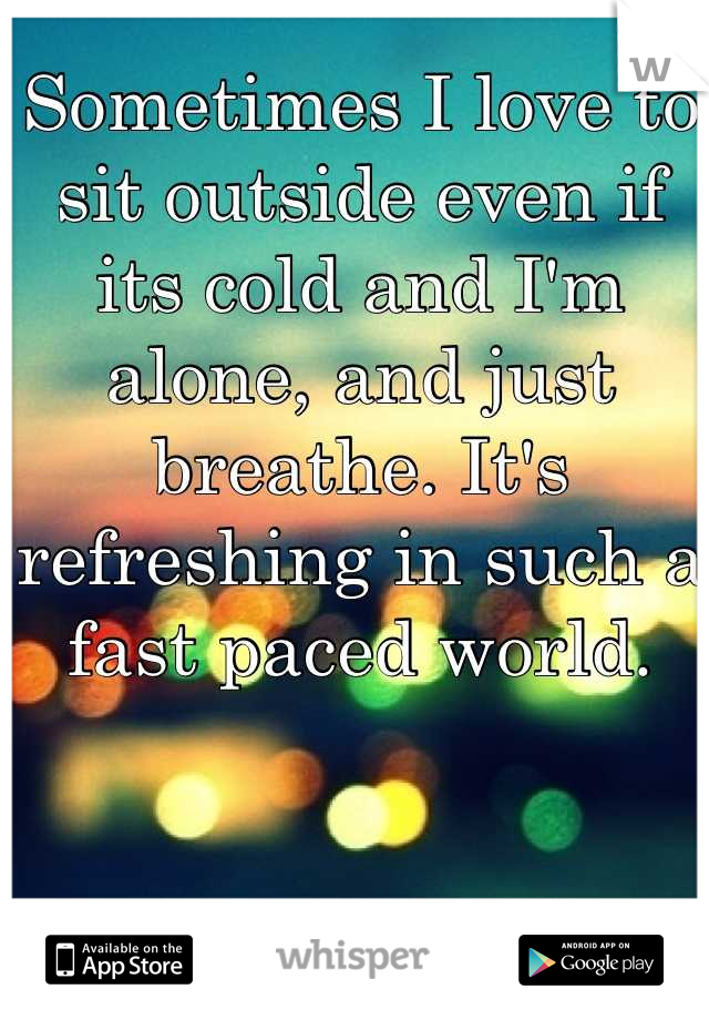 Sometimes I love to sit outside even if its cold and I'm alone, and just breathe. It's refreshing in such a fast paced world.