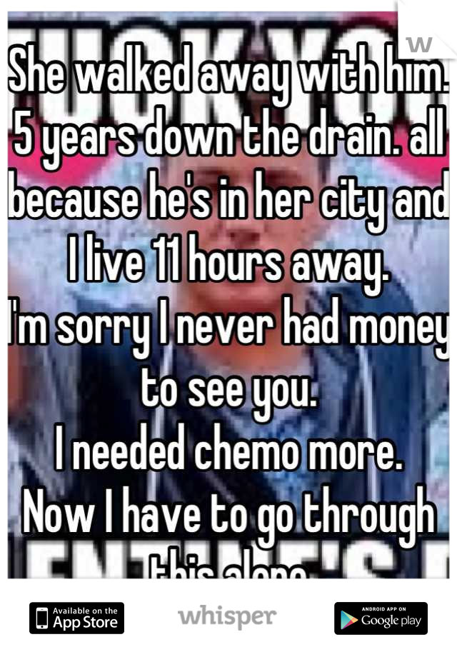 She walked away with him.
5 years down the drain. all because he's in her city and I live 11 hours away.
I'm sorry I never had money to see you.
I needed chemo more.
Now I have to go through this alone