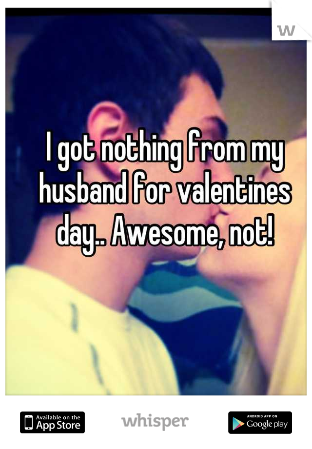 I got nothing from my husband for valentines day.. Awesome, not!