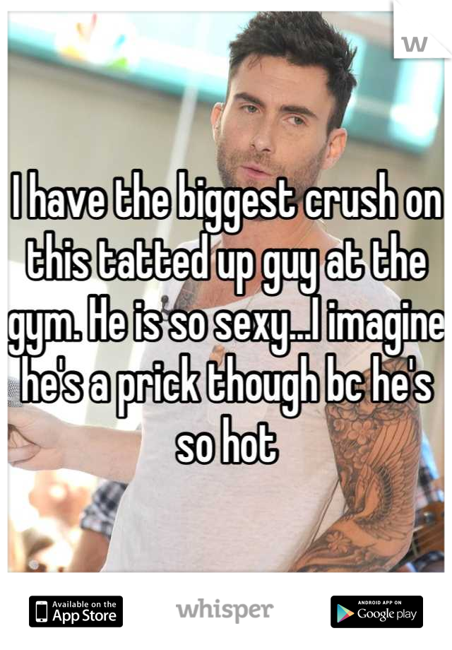I have the biggest crush on this tatted up guy at the gym. He is so sexy...I imagine he's a prick though bc he's so hot
