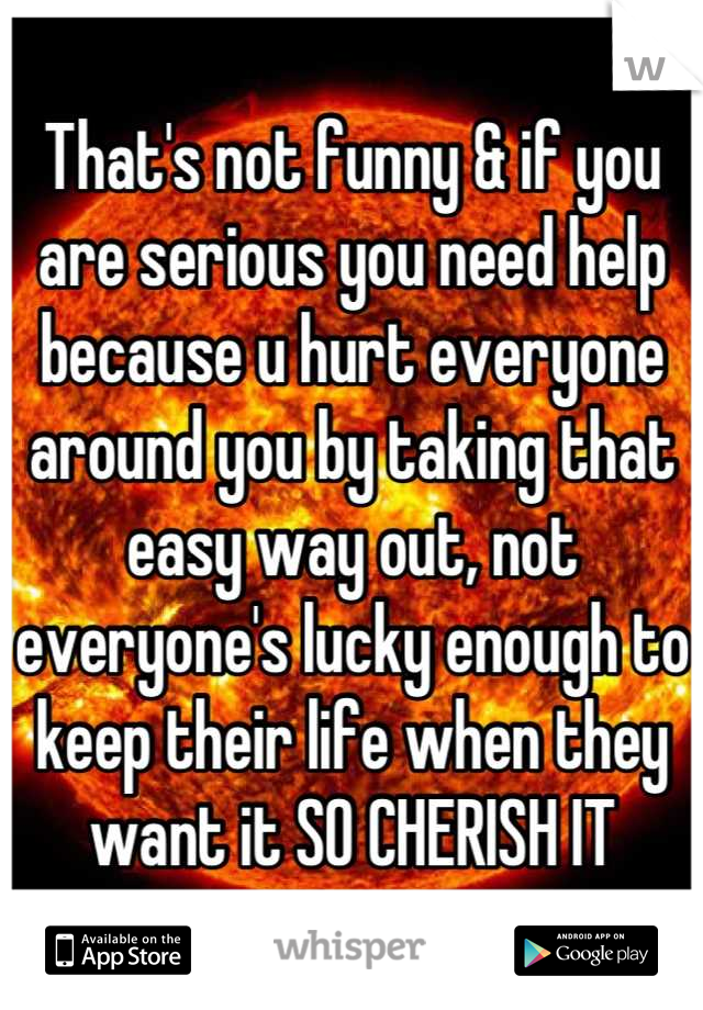 That's not funny & if you are serious you need help because u hurt everyone around you by taking that easy way out, not everyone's lucky enough to keep their life when they want it SO CHERISH IT