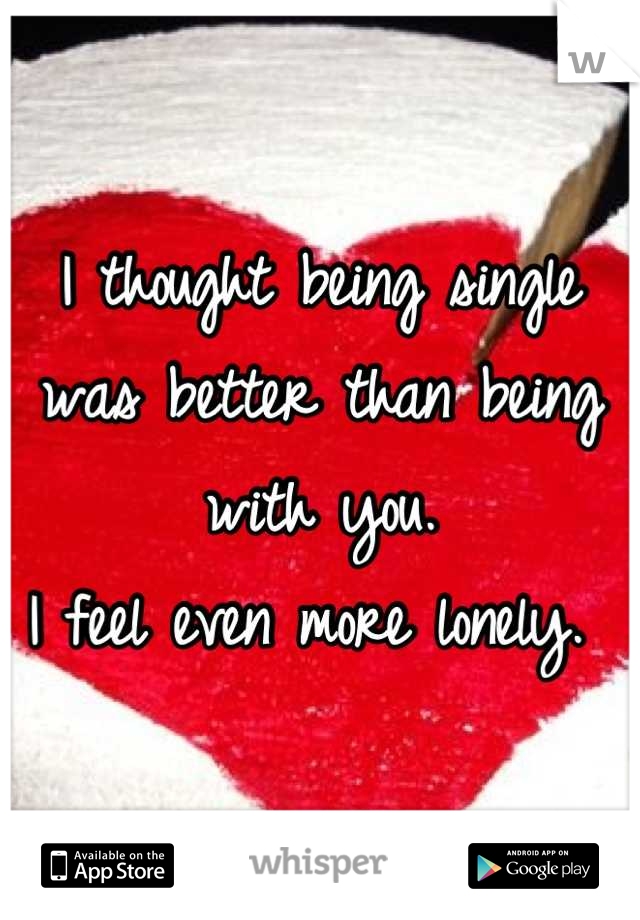 I thought being single was better than being with you.
I feel even more lonely. 