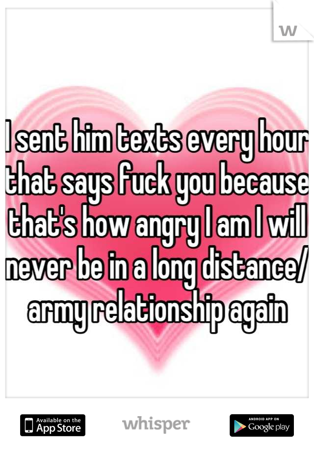I sent him texts every hour that says fuck you because that's how angry I am I will never be in a long distance/ army relationship again