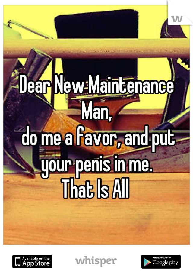 Dear New Maintenance Man,
 do me a favor, and put your penis in me.
That Is All 