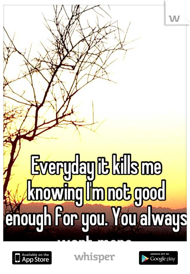 Everyday it kills me knowing I'm not good enough for you. You always want more.
