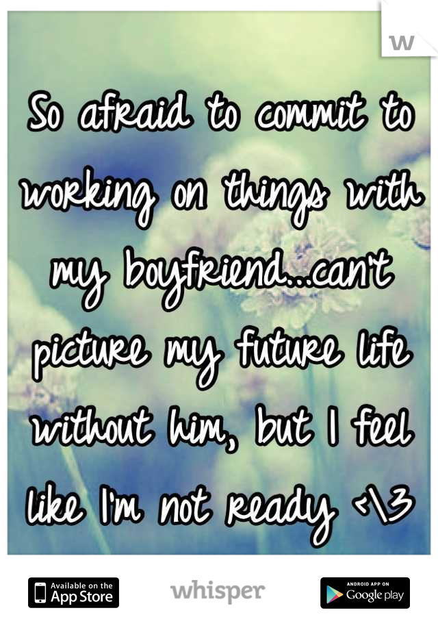 So afraid to commit to working on things with my boyfriend...can't picture my future life without him, but I feel like I'm not ready <\3