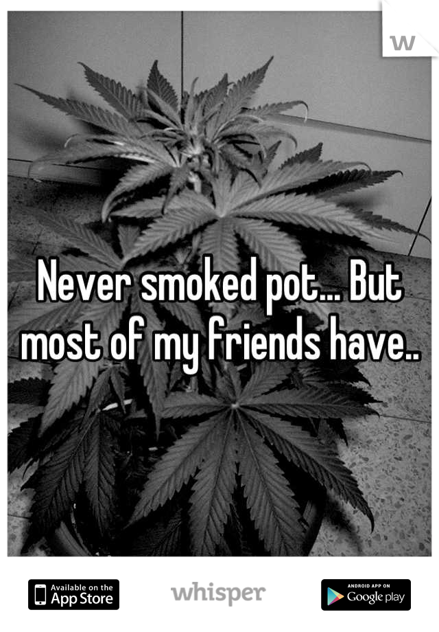 Never smoked pot... But most of my friends have..