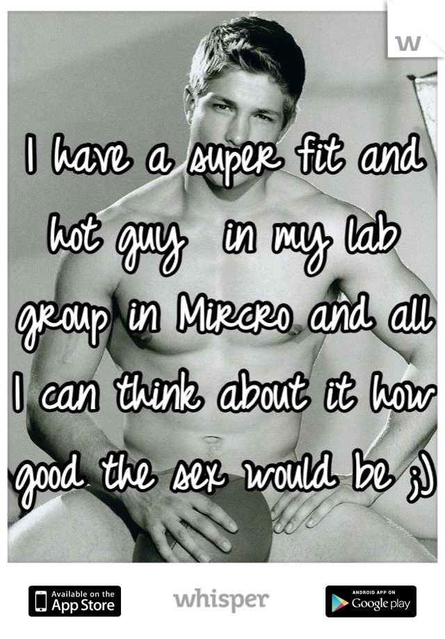 I have a super fit and hot guy  in my lab group in Mircro and all I can think about it how good the sex would be ;) 