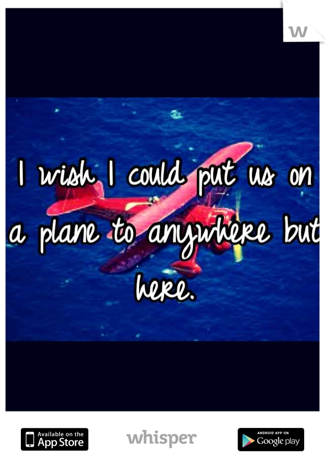 I wish I could put us on a plane to anywhere but here.