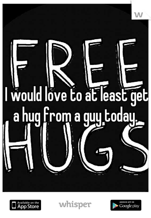 I would love to at least get a hug from a guy today. 