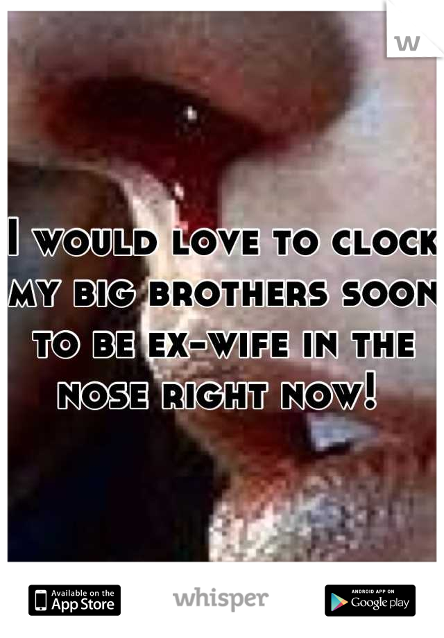 I would love to clock my big brothers soon to be ex-wife in the nose right now! 