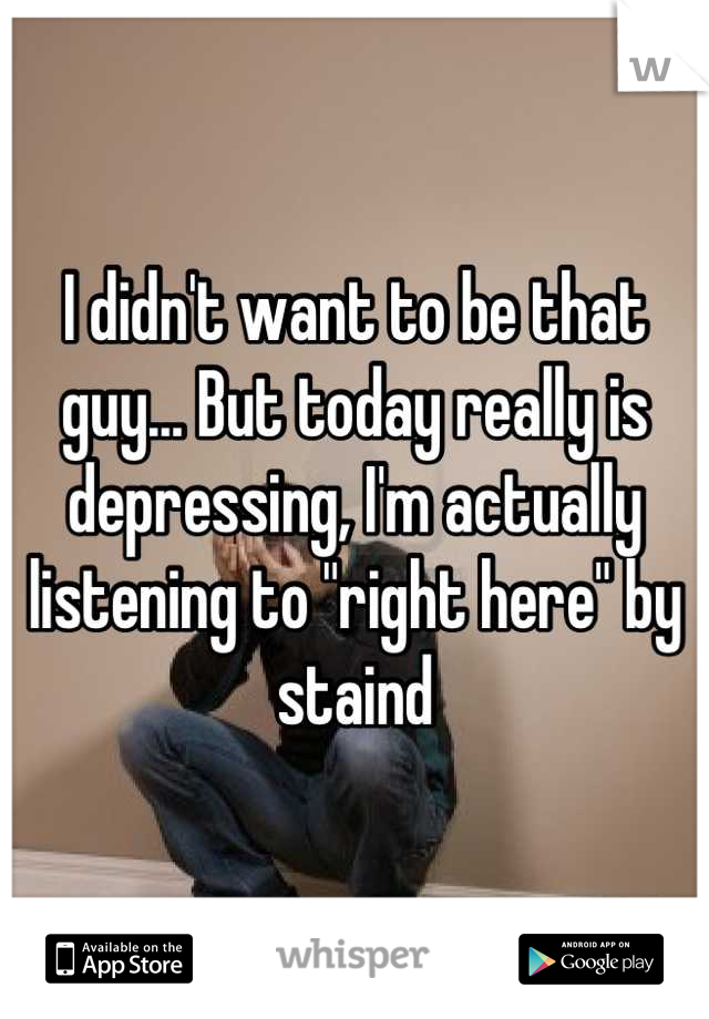 I didn't want to be that guy... But today really is depressing, I'm actually listening to "right here" by staind