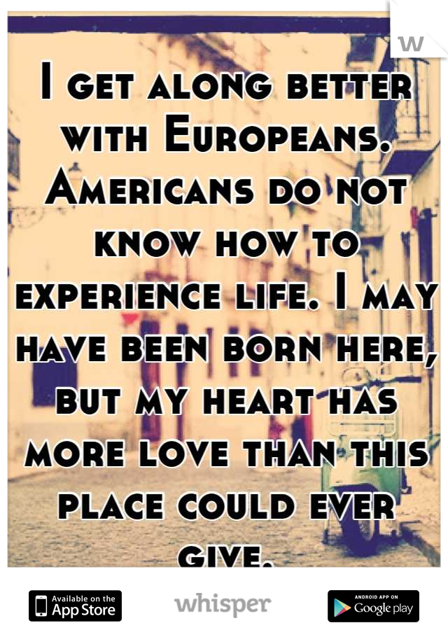 I get along better with Europeans. Americans do not know how to experience life. I may have been born here, but my heart has more love than this place could ever give.