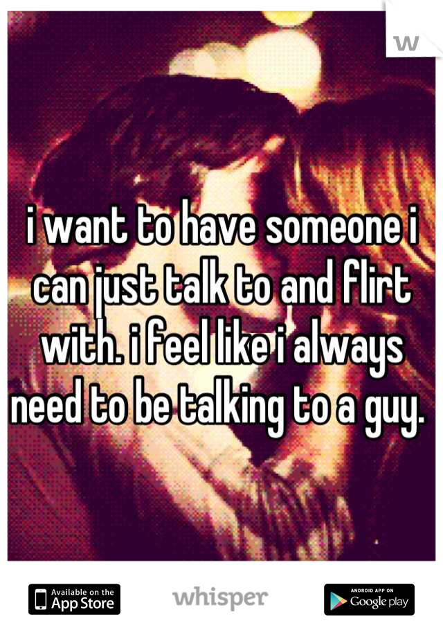 i want to have someone i can just talk to and flirt with. i feel like i always need to be talking to a guy. 