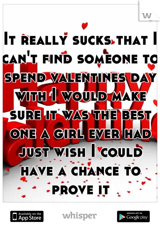 It really sucks that I can't find someone to spend valentines day with I would make sure it was the best one a girl ever had just wish I could have a chance to prove it
