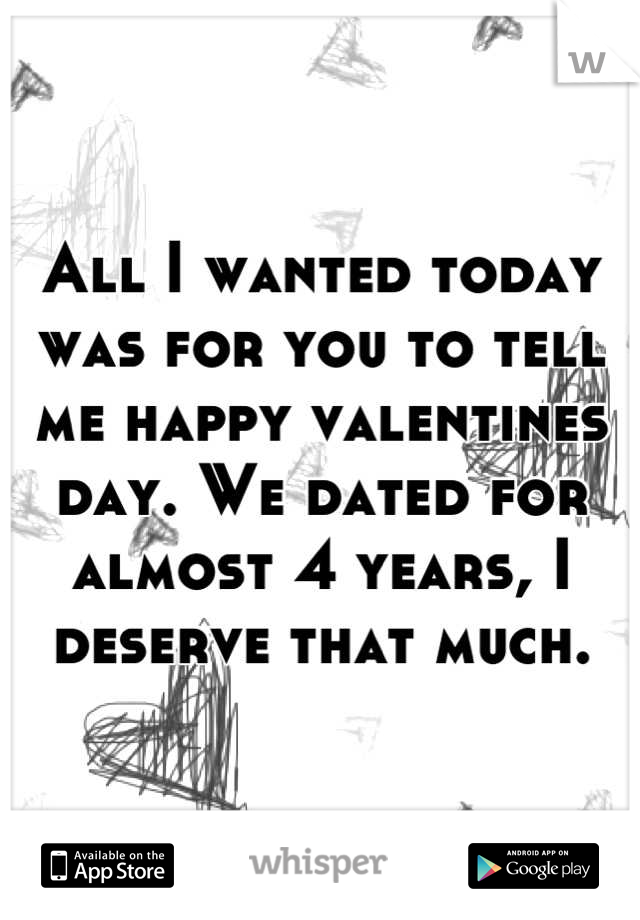 All I wanted today was for you to tell me happy valentines day. We dated for almost 4 years, I deserve that much.