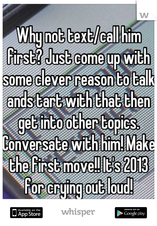 Why not text/call him first? Just come up with some clever reason to talk ands tart with that then get into other topics. Conversate with him! Make the first move!! It's 2013 for crying out loud!