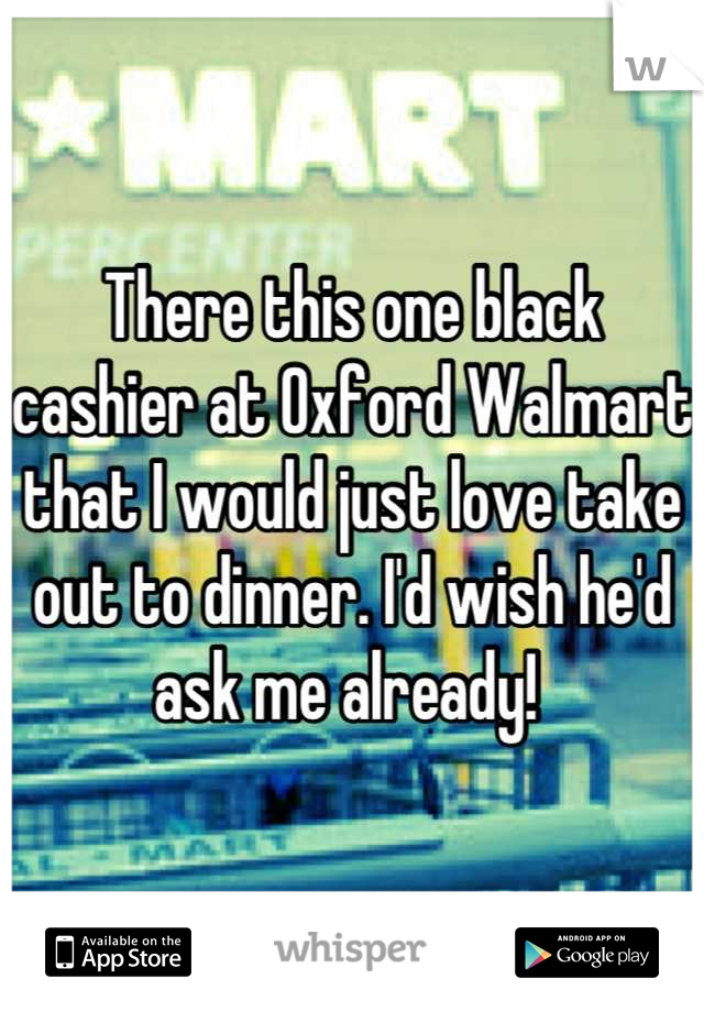 There this one black cashier at Oxford Walmart that I would just love take out to dinner. I'd wish he'd ask me already! 