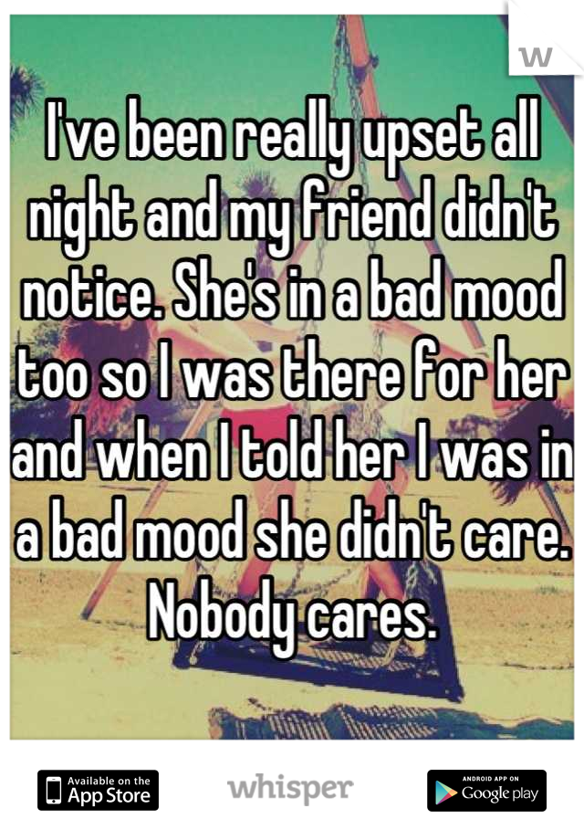 I've been really upset all night and my friend didn't notice. She's in a bad mood too so I was there for her and when I told her I was in a bad mood she didn't care.
Nobody cares.