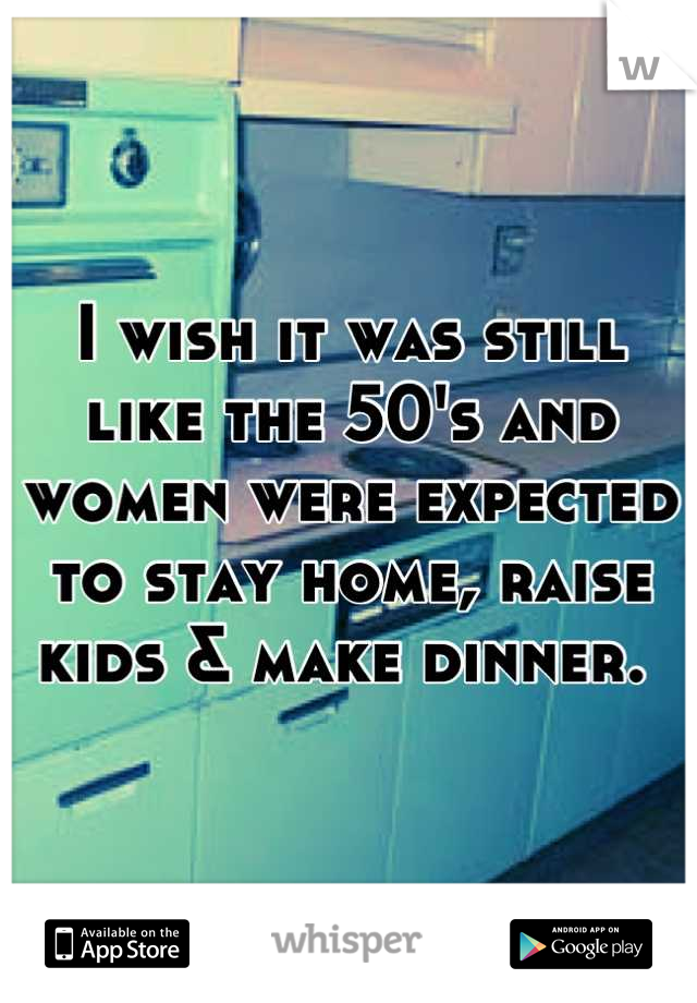 I wish it was still like the 50's and women were expected to stay home, raise kids & make dinner. 