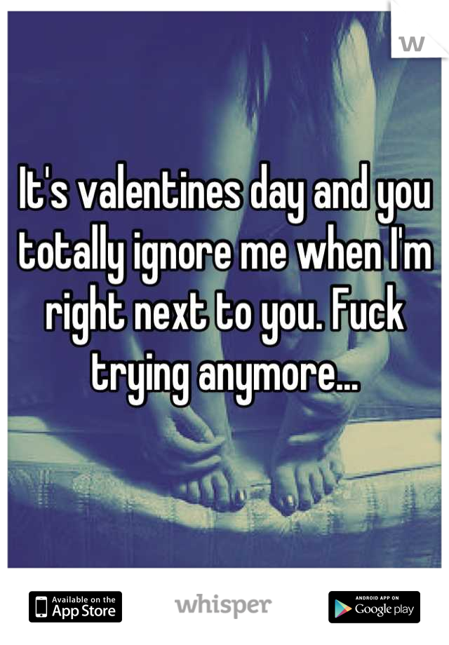 It's valentines day and you totally ignore me when I'm right next to you. Fuck trying anymore...