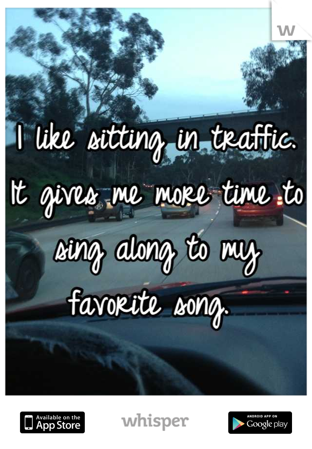 I like sitting in traffic. It gives me more time to sing along to my favorite song. 