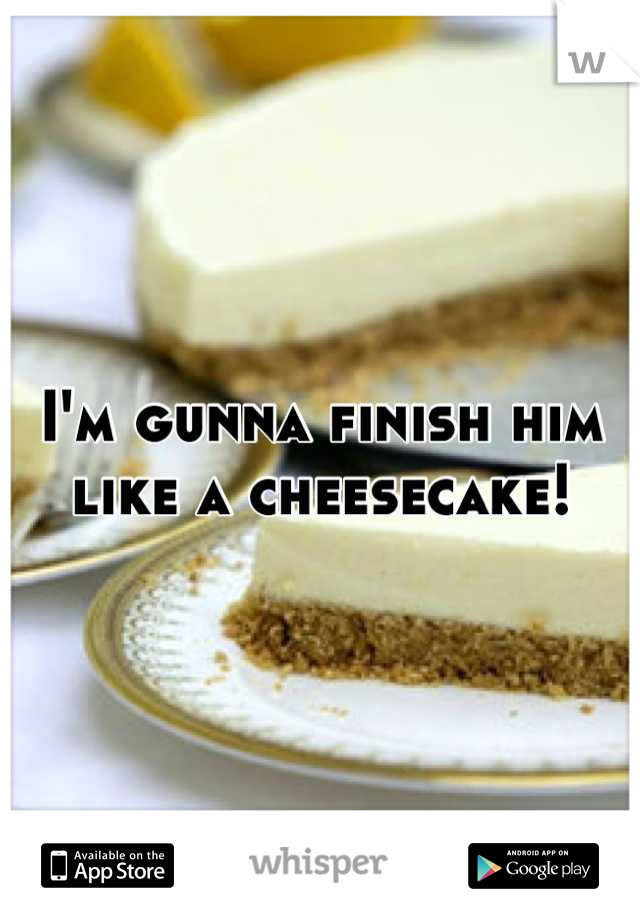 I'm gunna finish him like a cheesecake!