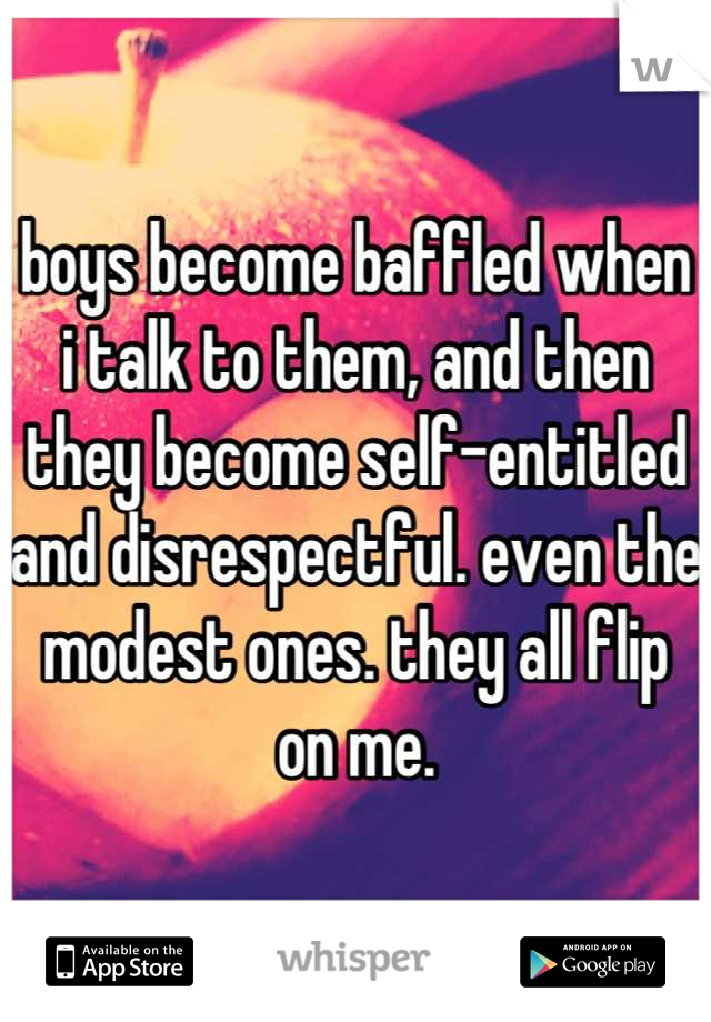 boys become baffled when i talk to them, and then they become self-entitled and disrespectful. even the modest ones. they all flip on me.