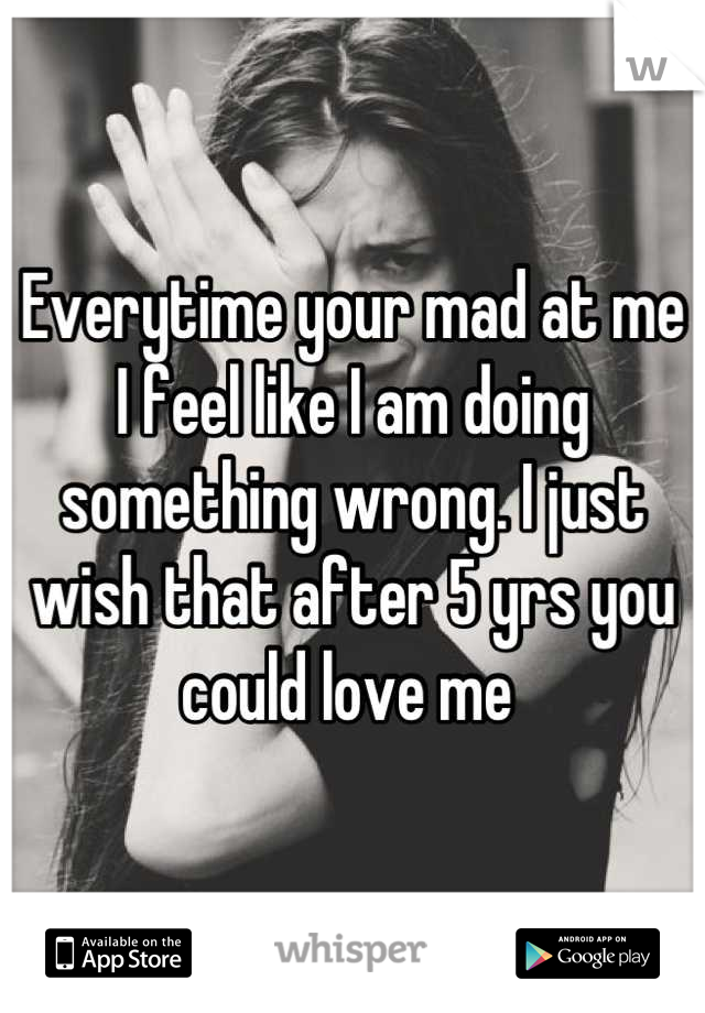 Everytime your mad at me I feel like I am doing something wrong. I just wish that after 5 yrs you could love me 