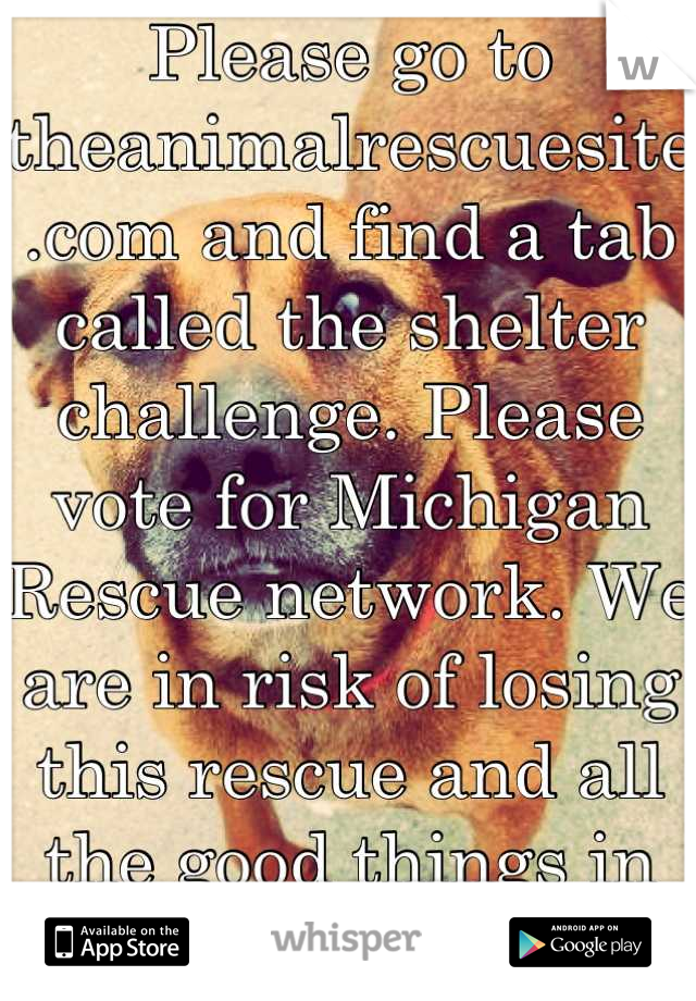 Please go to theanimalrescuesite.com and find a tab called the shelter challenge. Please vote for Michigan Rescue network. We are in risk of losing this rescue and all the good things in it:') Thankyou