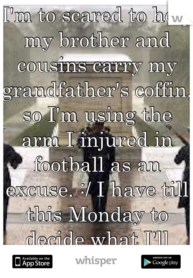 I'm to scared to help my brother and cousins carry my grandfather's coffin, so I'm using the arm I injured in football as an excuse. :/ I have till this Monday to decide what I'll do....