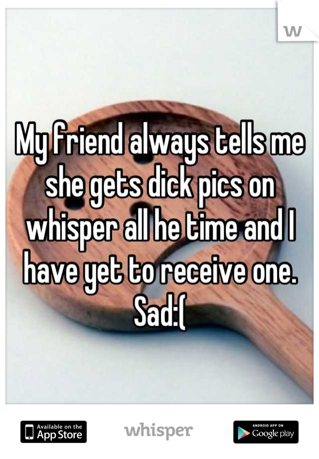 My friend always tells me she gets dick pics on whisper all he time and I have yet to receive one. Sad:(