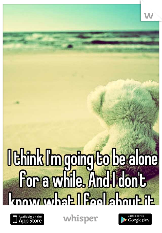 I think I'm going to be alone for a while. And I don't know what I feel about it.