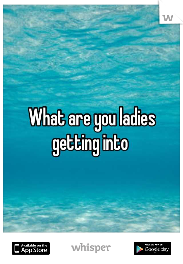 What are you ladies getting into 