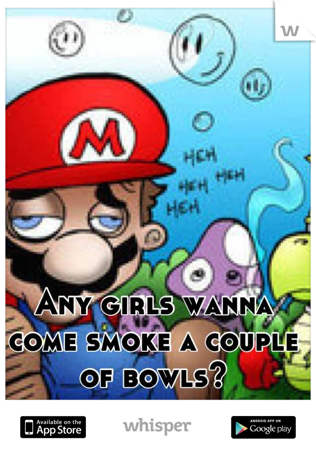 Any girls wanna come smoke a couple of bowls?