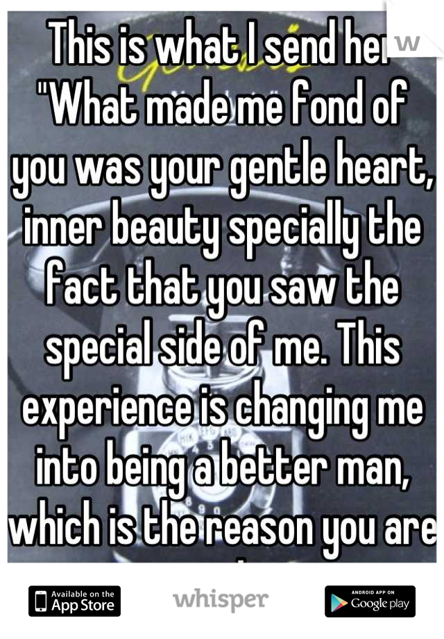 This is what I send her "What made me fond of you was your gentle heart, inner beauty specially the fact that you saw the special side of me. This experience is changing me into being a better man, which is the reason you are so special to me.