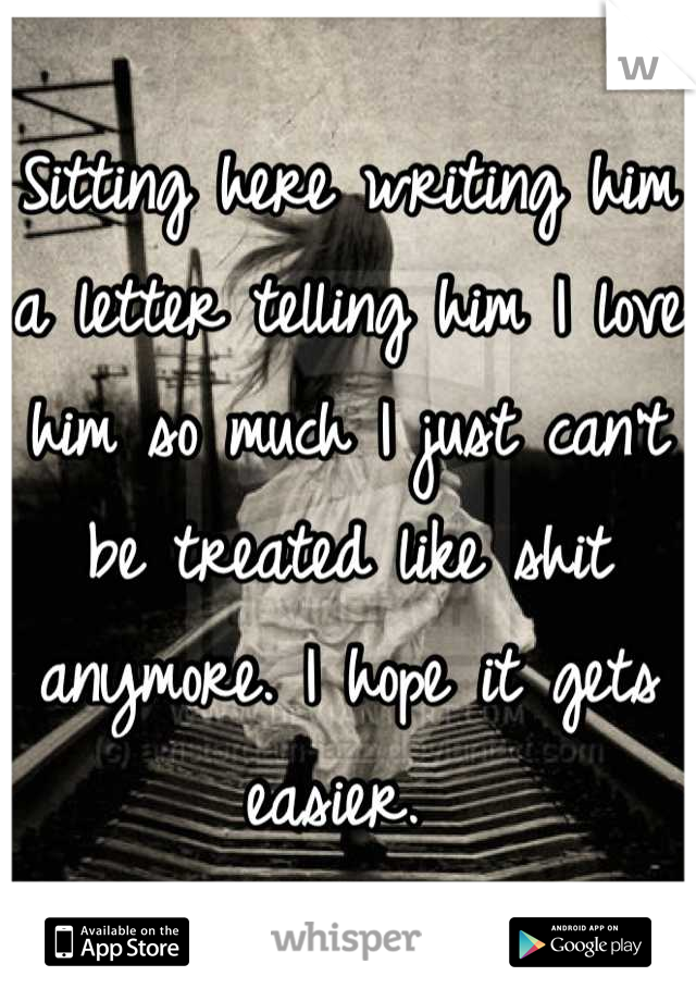 Sitting here writing him a letter telling him I love him so much I just can't be treated like shit anymore. I hope it gets easier. 