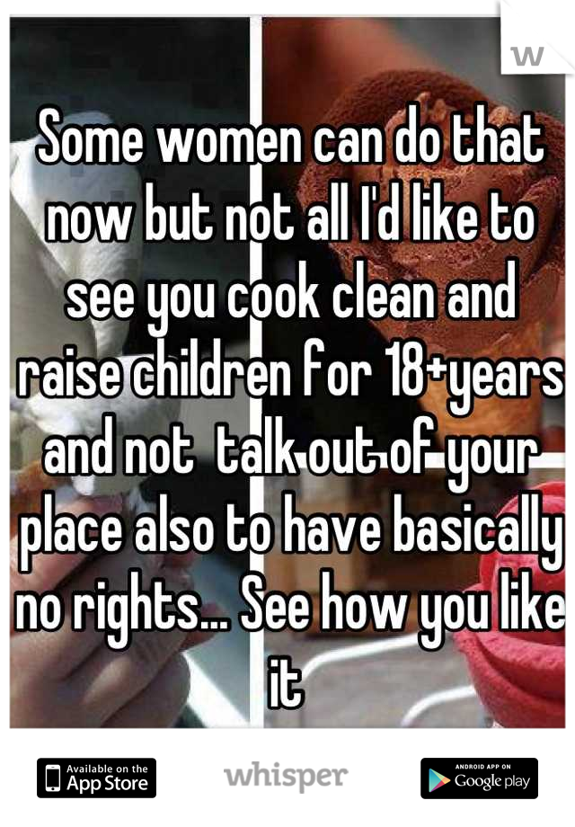 Some women can do that now but not all I'd like to see you cook clean and raise children for 18+years  and not  talk out of your place also to have basically no rights... See how you like it 